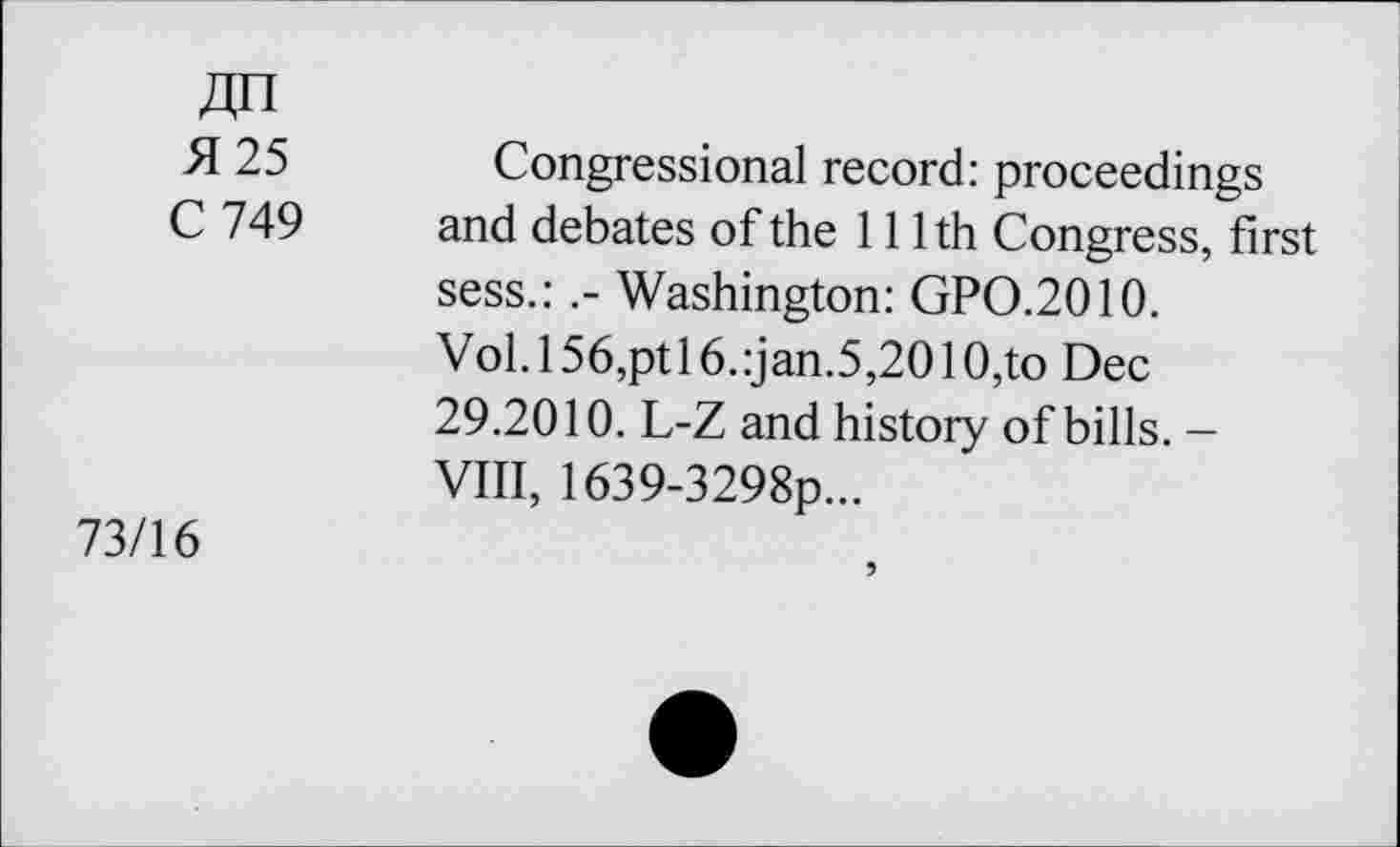 ﻿4H
H 25 Congressional record: proceedings
C 749 and debates of the 111th Congress, first sess.:Washington: GPO.2010.
Vol.l56,ptl6.:jan.5,2010,to Dec 29.2010. L-Z and history of bills. -VIII, 1639-3298p...
73/16